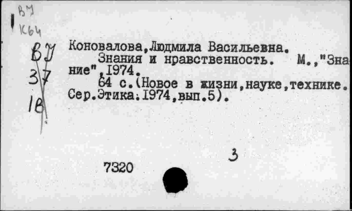 ﻿и
им
3
Ц
Коновалова,Людмила Васильевна.
Знания и нравственность. М.,и3на ние" 1974.
ь4 с.(Новое в жизни,науке,технике. Се р.Этика;1974,выл.5)•
7320
3